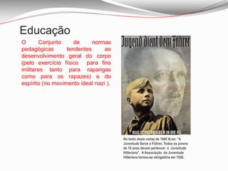 EducaçãoO Conjunto de normas pedagógicas tendentes ao desenvolvimento geral do corpo (pelo exercício físico  para fins militares tanto para raparigas  como para os rapazes) e do espírito (no movimento ideal nazi ).No texto deste cartaz de 1940 lê-se: “A Juventude Serve o Führer. Todos os jovens de 10 anos devem pertencer  à  Juventude Hitleriana".  A Associação  da Juventude Hitleriana tornou-se obrigatória em 1936. 
