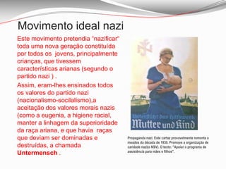 Movimento ideal nazi	Este movimento pretendia “nazificar“ toda uma nova geração constituída por todos os  jovens, principalmente crianças, que tivessem   características arianas (segundo o partido nazi ) .	Assim, eram-lhes ensinados todos os valores do partido nazi (nacionalismo-socilalismo),a aceitação dos valores morais nazis (como a eugenia, a higiene racial, manter a linhagem da superioridade da raça ariana, e que havia  raças que deviam ser dominadas e destruídas, a chamada Untermensch .Propaganda nazi. Este cartaz provavelmente remonta a meados da década de 1930. Promove a organização de caridade nazi(o NSV). O texto: "Apoiar o programa de assistência para mães e filhos".