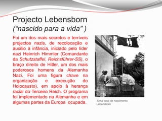 Projecto Lebensborn (“nascido para a vida” )Foi um dos mais secretos e terríveis projectos nazis, de recolocação e auxílio à infância, iniciado pelo líder nazi Heinrich Himmler (Comandante da Schutzstaffel, Reichsführer-SS), o braço direito de Hitler, um dos mais poderosos homens da Alemanha Nazi. Foi uma figura chave na organização e execução do Holocausto), em apoio à herança racial do Terceiro Reich. O programa foi implementado na Alemanha e em algumas partes da Europa  ocupada.Uma casa de nascimento Lebensborn