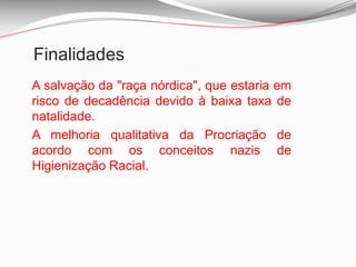 FinalidadesA salvação da "raça nórdica", que estaria em risco de decadência devido à baixa taxa de natalidade. A melhoria qualitativa da Procriação de acordo com os conceitos nazis de Higienização Racial. 