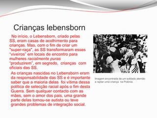 Crianças lebensborn No início, o Lebensborn, criado pelas SS, eram casas de acolhimento para crianças. Mas, com o fim de criar um "super-raça", as SS transformaram esses “viveiros” em locais de encontro para mulheres racialmente puras “produzirem”, em segredo,  crianças  com oficiais das SS.As crianças nascidas no Lebensborn eram da responsabilidade das SS e é importante saber que a maioria delas  foi vítima dessa política de selecção racial após o fim desta Guerra. Sem qualquer contacto com as mães, sem o amor dos pais, uma grande parte delas tornou-se autista ou teve grandes problemas de integração social.Imagem encontrada de um soldado alemão a raptar uma criança  na Polónia.