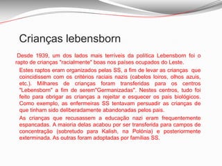 Crianças lebensborn  Desde 1939, um dos lados mais terríveis da política Lebensborn foi o rapto de crianças "racialmente" boas nos países ocupados do Leste. 	Estes raptos eram organizados pelas SS, a fim de levar as crianças  que coincidissem com os critérios raciais nazis (cabelos loiros, olhos azuis, etc.). Milhares de crianças foram transferidas para os centros "Lebensborn" a fim de serem"Germanizadas". Nestes centros, tudo foi feito para obrigar as crianças a rejeitar e esquecer os pais biológicos. Como exemplo, as enfermeiras SS tentavam persuadir as crianças de que tinham sido deliberadamente abandonadas pelos pais. 	As crianças que recusassem a educação nazi eram frequentemente espancadas. A maioria delas acabou por ser transferida para campos de concentração (sobretudo para Kalish, na Polónia) e posteriormente exterminada. As outras foram adoptadas por famílias SS. 