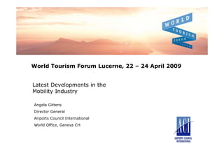 World Tourism Forum Lucerne, 22 – 24 April 2009


Latest Developments in the
Mobility Industry

Angela Gittens
Director General
Airports Council International
World Office, Geneva CH
 