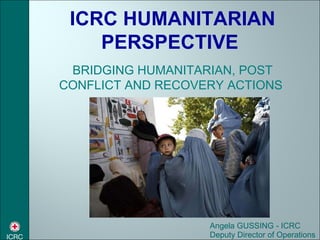 Angela GUSSING - ICRC Deputy Director of Operations ICRC HUMANITARIAN PERSPECTIVE  BRIDGING HUMANITARIAN, POST CONFLICT AND RECOVERY ACTIONS  