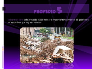 PROYECTO                5
Escombros cero: Este proyecto busca diseñar e implementar un modelo de gestión de
los escombros que hay en la ciudad.
 
