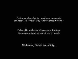 First, a sampling of design work from commercial
and hospitality to residential, and even product design -



   Followed by a selection of images and drawings,
   illustrating design detail: artistic and technical -




        All showing diversity of ability…
 