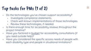 Top tasks for PMs (1 of 2)
• Do the technologies you’ve chosen support accessibility?
• Investigate compliance statements.
• Check well-known implementations of those technologies.
• Review these technologies, if needed.
• Is there enough time for accessibility reviews throughout the
project timeline?
• Have you factored in budget for accessibility consultations (if
you need outside help)?
• Have you considered the specific access needs of people with
each disability type and people in situational limitations?
 