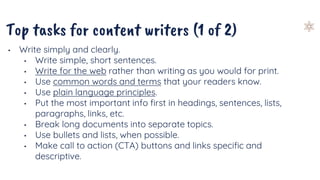 Top tasks for content writers (1 of 2)
• Write simply and clearly.
• Write simple, short sentences.
• Write for the web rather than writing as you would for print.
• Use common words and terms that your readers know.
• Use plain language principles.
• Put the most important info first in headings, sentences, lists,
paragraphs, links, etc.
• Break long documents into separate topics.
• Use bullets and lists, when possible.
• Make call to action (CTA) buttons and links specific and
descriptive.
 