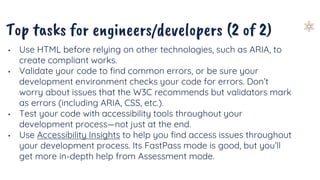 Top tasks for engineers/developers (2 of 2)
• Use HTML before relying on other technologies, such as ARIA, to
create compliant works.
• Validate your code to find common errors, or be sure your
development environment checks your code for errors. Don’t
worry about issues that the W3C recommends but validators mark
as errors (including ARIA, CSS, etc.).
• Test your code with accessibility tools throughout your
development process—not just at the end.
• Use Accessibility Insights to help you find access issues throughout
your development process. Its FastPass mode is good, but you’ll
get more in-depth help from Assessment mode.
 