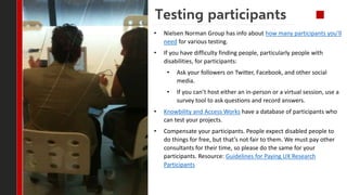 Testing participants
• Nielsen Norman Group has info about how many participants you’ll
need for various testing.
• If you...