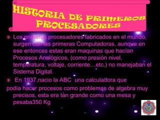  Los primeros procesadores fabricados en el mundo,
  surgen con las primeras Computadoras, aunque en
  ese entonces estas eran maquinas que hacían
  Procesos Analógicos, (como presión nivel,
  temperatura, voltaje, corriente…etc.) no manejaban el
  Sistema Digital.
 En 1937,nacio la ABC una calculadora que
podía hacer procesos como problemas de algebra muy
  precisos, esta era tan grande como una mesa y
  pesaba350 Kg
 