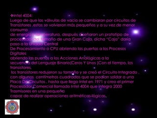 vIntel 4004:
Luego de que las válvulas de vacio se cambiaran por circuitos de
Transistores ,estos se volvieron más pequeños y a su vez de menor
consumo
de energía y temperatura, después diseñaron un prototipo de
procesador del tamaño de una Gran Caja, dicha “Caja” daría
paso a la Unidad Central
De Procesamiento o CPU abriendo las puertas a los Procesos
Digitales
abriendo las puertas a los Acciones Analógicas a la
secuencia del Lenguaje Binario(Ceros Y Unos )Con el tiempo, los
transistores,
 los transistores redujeron su tamaño y se creó el Circuito Integrado ,
con algunos centímetros cuadrados que se podían soldar a una
Placa De Circuitos , hasta que llego Intel en 1971 y creo el primer
Procesador Comercial llamado Intel 4004 que integra 2000
Trasmisores en una pequeña
capaz de realizar operaciones aritméticas-lógicas.
 
