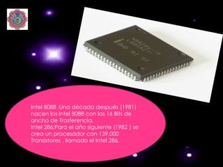 Intel 8088 :Una década después (1981)
nacen los Intel 8088 con los 16 Bits de
ancho de Trasferencia.
Intel 286:Para el año siguiente (1982 ) se
crea un procesador con 139.000
Transistores , llamado el Intel 286.
 