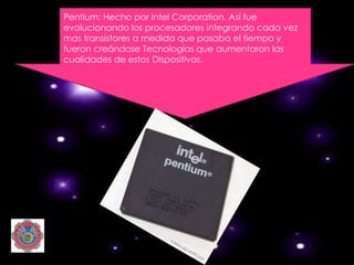 Pentium: Hecho por Intel Corporation. Así fue
evolucionando los procesadores integrando cada vez
mas transistores a medida que pasaba el tiempo y
fueron creándose Tecnologías que aumentaron las
cualidades de estos Dispositivos.
 