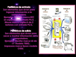 Son elementos que sirven para
    ingresar información a la
         computadora.
 Ejemplos: Teclado marca BTC
 en español con entrada PS/2.
  Mouse marca Logitech de 2
   botones con entrada PS/2.



  Son elementos que sirven para
sacar o mostrar información de la
         computadora.
  Ejemplos: Monitor marca LG de
        17" modelo 700G.
 Impresora marca Epson modelo
              C43U.
 