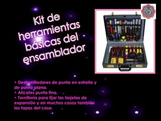 • Destornilladores de punta en estrella y
de punta plana.
• Alicates punta fina.
• Tornillería para fijar las tarjetas de
expansión y en muchos casos también
las tapas del case.
 