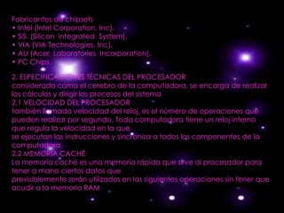 Fabricantes de chipsets
• Intel (Intel Corporation, Inc).
• SiS (Silicon integrated System).
• VIA (VIA Technologies, Inc).
• ALI (Acer Laboratories Incorporation).
• PC Chips.

2. ESPECIFICACIONES TÉCNICAS DEL PROCESADOR
considerado como el cerebro de la computadora, se encarga de realizar
los cálculos y dirigir los procesos del sistema
2.1 VELOCIDAD DEL PROCESADOR
también llamada velocidad del reloj, es el número de operaciones que
pueden realizar por segundo. Toda computadora tiene un reloj interno
que regula la velocidad en la que
se ejecutan las instrucciones y sincroniza a todos los componentes de la
computadora.
2.2 MEMORIA CACHÉ
La memoria caché es una memoria rápida que sirve al procesador para
tener a mano ciertos datos que
previsiblemente serán utilizados en las siguientes operaciones sin tener que
acudir a la memoria RAM
 