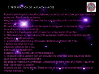 2. PREPARACIÓN DE LA PLACA MADRE

Para instalar la placa madre debemos contar con el case, por ejemplo si es
para una Pentium 4 podemos
elegir un case tipo Miditower (todos son iguales, solo cambian en su
aspecto frontal).
El case tiene dos tapas laterales que se aseguran con dos tornillos cada
una y la parte frontal está fija.
1. Retirar los tornillos del lado izquierdo (visto desde el frente).
2. Observar que el área disponible para los ventiladores esté libre (parte
anterior y parte posterior).
3. Verificar las «bahías» y «ranuras»: 3 bahías externas de 5 ¼».
1 bahía externa de 3 ½».
2 bahías internas de 3 ½».
8 ranuras de expansión.
Espacios para puertos de entrada/salida.
4. Todos los case vienen con un escudo E/S estándar con agujeros en los
que puede encajar la mayoría
de placas madre. Sin embargo, una placa madre Intel 845 (tiene 4 puertos
USB) viene con su propio
escudo de E/S. Por lo tanto, debe retirar el escudo presionándolo hacia el
interior del case.
 