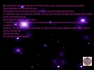 5. Instalar el escudo desde el interior del case. La parte plana que está
estampada con símbolos que
describen las funciones de los puertos queda hacia el exterior.
6. Verificar que en el lado interior, el escudo de E/S tenga los bordes de metal
para ajustarse en el
rectángulo abierto del case.
7. Verificar que los agujeros circulares estén uno encima del otro (para los
puertos el teclado y el
ratón) y no se obstruyan cuando se ubica el escudo (debe estar más cerca
de la fuente de
alimentación).
8. Instalar el ventilador.
 