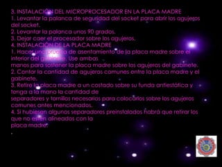 3. INSTALACIÓN DEL MICROPROCESADOR EN LA PLACA MADRE
1. Levantar la palanca de seguridad del socket para abrir los agujeros
del socket.
2. Levantar la palanca unos 90 grados.
3. Dejar caer el procesador sobre los agujeros.
4. INSTALACIÓN DE LA PLACA MADRE
1. Hacer una prueba de asentamiento de la placa madre sobre el
interior del gabinete. Use ambas
manos para sostener la placa madre sobre los agujeros del gabinete.
2. Contar la cantidad de agujeros comunes entre la placa madre y el
gabinete.
3. Retire la placa madre a un costado sobre su funda antiestática y
tenga a la mano la cantidad de
separadores y tornillos necesarios para colocarlos sobre los agujeros
comunes antes mencionados.
4. Si hubiesen algunos separadores preinstalados habrá que retirar los
que no estén alineados con la
placa madre.
.
 