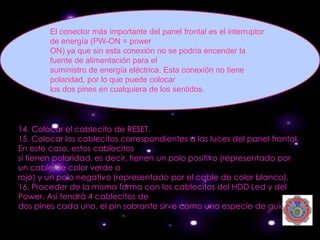 El conector más importante del panel frontal es el interruptor
        de energía (PW-ON = power
        ON) ya que sin esta conexión no se podría encender la
        fuente de alimentación para el
        suministro de energía eléctrica. Esta conexión no tiene
        polaridad, por lo que puede colocar
        los dos pines en cualquiera de los sentidos.




14. Colocar el cablecito de RESET.
15. Colocar los cablecitos correspondientes a las luces del panel frontal.
En este caso, estos cablecitos
sí tienen polaridad, es decir, tienen un polo positivo (representado por
un cable de color verde o
rojo) y un polo negativo (representado por el cable de color blanco).
16. Proceder de la misma forma con los cablecitos del HDD Led y del
Power. Así tendrá 4 cablecitos de
dos pines cada uno, el pin sobrante sirve como una especie de guía.
 