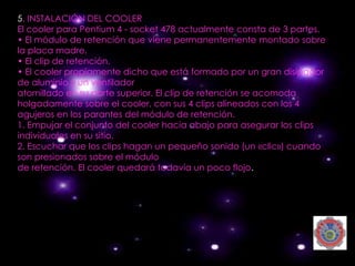 5. INSTALACIÓN DEL COOLER
El cooler para Pentium 4 - socket 478 actualmente consta de 3 partes.
• El módulo de retención que viene permanentemente montado sobre
la placa madre.
• El clip de retención.
• El cooler propiamente dicho que está formado por un gran disipador
de aluminio y un ventilador
atornillado en su parte superior. El clip de retención se acomoda
holgadamente sobre el cooler, con sus 4 clips alineados con los 4
agujeros en los parantes del módulo de retención.
1. Empujar el conjunto del cooler hacia abajo para asegurar los clips
individuales en su sitio.
2. Escuchar que los clips hagan un pequeño sonido (un «clic») cuando
son presionados sobre el módulo
de retención. El cooler quedará todavía un poco flojo.
 