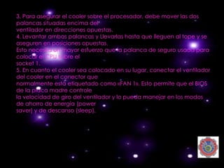 3. Para asegurar el cooler sobre el procesador, debe mover las dos
palancas situadas encima del
ventilador en direcciones opuestas.
4. Levantar ambas palancas y Llevarlas hasta que lleguen al tope y se
aseguren en posiciones opuestas.
Esto necesita un mayor esfuerzo que la palanca de seguro usada para
colocar el CPU sobre el
socket 1.
5. En cuanto el cooler sea colocado en su lugar, conectar el ventilador
del cooler en el conector que
normalmente está etiquetado como «FAN 1». Esto permite que el BIOS
de la placa madre controle
la velocidad de giro del ventilador y lo pueda manejar en los modos
de ahorro de energía (power
saver) y de descanso (sleep).
 