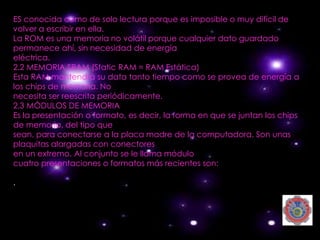 ES conocida como de solo lectura porque es imposible o muy difícil de
volver a escribir en ella.
La ROM es una memoria no volátil porque cualquier dato guardado
permanece ahí, sin necesidad de energía
eléctrica.
2.2 MEMORIA SRAM (Static RAM = RAM Estática)
Esta RAM mantendrá su data tanto tiempo como se provea de energía a
los chips de memoria. No
necesita ser reescrita periódicamente.
2.3 MÓDULOS DE MEMORIA
Es la presentación o formato, es decir, la forma en que se juntan los chips
de memoria, del tipo que
sean, para conectarse a la placa madre de la computadora. Son unas
plaquitas alargadas con conectores
en un extremo. Al conjunto se le llama módulo
cuatro presentaciones o formatos más recientes son:

.
 