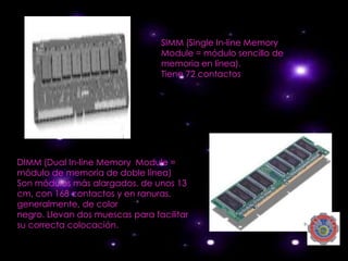 SIMM (Single In-line Memory
                                 Module = módulo sencillo de
                                 memoria en línea).
                                 Tiene 72 contactos




DIMM (Dual In-line Memory Module =
módulo de memoria de doble línea)
Son módulos más alargados, de unos 13
cm, con 168 contactos y en ranuras,
generalmente, de color
negro. Llevan dos muescas para facilitar
su correcta colocación.
 
