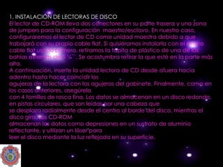 1. INSTALACIÓN DE LECTORAS DE DISCO
El lector de CD-ROM lleva dos conectores en su parte trasera y una zona
de jumpers para la configuración maestro/esclavo. En nuestro caso,
configuraremos el lector de CD como unidad maestra debido a que
trabajará con su propio cable flat. Si quisiéramos instalarla con el mismo
cable flat usado primero, retiramos la tapita de plástico de una de las
bahías externas de 5 ¼´´. Se acostumbra retirar la que esté en la parte más
alta.
A continuación, inserte la unidad lectora de CD desde afuera hacia
adentro hasta hacer coincidir los
agujeros de la lectora con los agujeros del gabinete. Finalmente, como en
los casos anteriores, asegúrela
con 4 tornillos de rosca fina. Los datos se almacenan en un disco redondo,
en pistas circulares, que son leídas por una cabeza que
se desplaza radialmente desde el centro al borde del disco, mientras el
disco gira. Los CD-ROM
almacenan los datos como depresiones en un sustrato de aluminio
reflectante, y utilizan un láser para
leer el disco mediante la luz reflejada en su superficie.
 