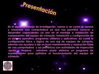 En el siguiente trabajo de investigación vamos a ver como se reparar
y ensambla una computadora ya que nos permitirá conocer y
desarrollar capacidades ya sea en el montaje e instalación de
componentes del equipo de cómputo; instalación y configuración de
un sistema operativo, programas utilitarios y aplicativos; así como la
configuración física y lógica de una red de equipos de cómputo.
además nos ayudara a dar un buen mantenimiento y reparación físico
de una computadora y sus periféricos con actividades de inspección
,ajuste y limpieza ; asimismo poder elaborar un programa de
manteamiento para optimizar el funcionamiento del equipo de
cómputo.
 