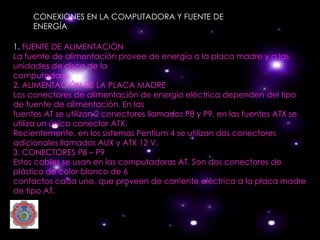 CONEXIONES EN LA COMPUTADORA Y FUENTE DE
     ENERGÍA

1. FUENTE DE ALIMENTACIÓN
La fuente de alimentación provee de energía a la placa madre y a las
unidades de disco de la
computadora.
2. ALIMENTACIÓN DE LA PLACA MADRE
Los conectores de alimentación de energía eléctrica dependen del tipo
de fuente de alimentación. En las
fuentes AT se utilizan 2 conectores llamados P8 y P9, en las fuentes ATX se
utiliza un único conector ATX.
Recientemente, en los sistemas Pentium 4 se utilizan dos conectores
adicionales llamados AUX y ATX 12 V.
3. CONECTORES P8 – P9
Estos cables se usan en las computadoras AT. Son dos conectores de
plástico de color blanco de 6
contactos cada uno, que proveen de corriente eléctrica a la placa madre
de tipo AT.
 