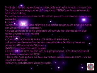 El voltaje o tensión que otorga cada cable está relacionado con su color.
El cable de color negro es el de mayor uso: TIERRA (punto de referencia
para cero voltios).
El cuadro que se muestra a continuación presenta los diversos colores de
los cables
4. CONECTOR ATX
El conector de suministro eléctrico a la placa madre es de una sola pieza,
con 20 contactos de conexión.
A cada contacto se le ha asignado un número de identificación que
recibe una señal o un voltaje
determinado.
5. CABLES ADICIONALES PARA LOS SISTEMAS PENTIUM 4
La fuente de alimentación de las computadoras Pentium 4 tiene un
conector ATX normal de 20 pines
(2x10) y los conectores adicionales.
• Conector ATX 12 V de tipo 2x2, que proporciona 12 V (da corriente al
regulador de voltaje del CPU).
• Conector AUX de tipo 1x6 que da voltajes adicionales de 3.3 V y 5 V (se
usó en las primeras
Pentium 4, actualmente ya no se usan).
 