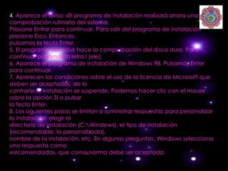 4. Aparece el aviso: «El programa de instalación realizará ahora una
comprobación rutinaria del sistema.
Presione Entrar para continuar. Para salir del programa de instalación
presione Esc». Entonces,
pulsamos la tecla Enter.
5. El programa Scandisk hace la comprobación del disco duro. Para
continuar pulsamos la letra l (ele).
6. Aparece el programa de instalación de Windows 98. Pulsamos Enter
para continuar.
7. Aparecen las condiciones sobre el uso de la licencia de Microsoft que
deben ser aceptadas, de lo
contrario la instalación se suspende. Podemos hacer clic con el mouse
sobre la opción SI o pulsar
la tecla Enter.
8. Los siguientes pasos se limitan a suministrar respuestas para personalizar
la instalación: elegir el
directorio de instalación (C:Windows), el tipo de instalación
(recomendable: la personalizada),
nombre de la instalación, etc. En algunas preguntas, Windows selecciona
una respuesta como
«recomendada», que como norma debe ser aceptada.
 