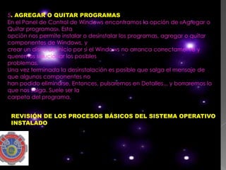 5. AGREGAR O QUITAR PROGRAMAS
En el Panel de Control de Windows encontramos la opción de «Agregar o
Quitar programas». Esta
opción nos permite instalar o desinstalar los programas, agregar o quitar
componentes de Windows, y
crear un disco de inicio por si el Windows no arranca correctamente y
queremos solucionar los posibles
problemas.
Una vez terminada la desinstalación es posible que salga el mensaje de
que algunos componentes no
han podido eliminarse. Entonces, pulsaremos en Detalles... y borraremos lo
que nos salga. Suele ser la
carpeta del programa.


 REVISIÓN DE LOS PROCESOS BÁSICOS DEL SISTEMA OPERATIVO
 INSTALADO
 