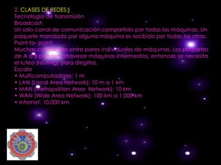 2. CLASES DE REDES:}
Tecnología de transmisión
Broadcast:
Un solo canal de comunicación compartido por todas las máquinas. Un
paquete mandado por alguna máquina es recibido por todas las otras.
Point-to- point:
Muchas conexiones entre pares individuales de máquinas. Los paquetes
de A a B pueden atravesar máquinas intermedias, entonces se necesita
el ruteo (routing) para dirigirlos.
Escala
• Multicomputadores: 1 m
• LAN (Local Area Network): 10 m a 1 km
• MAN (Metropolitan Area Network): 10 km
• WAN (Wide Area Network): 100 km a 1.000 km
• Internet: 10.000 km
 