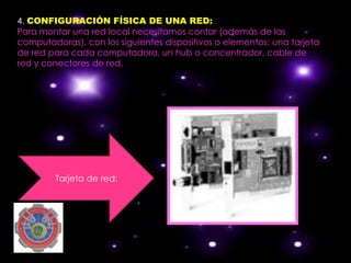 4. CONFIGURACIÓN FÍSICA DE UNA RED:
Para montar una red local necesitamos contar (además de las
computadoras), con los siguientes dispositivos o elementos: una tarjeta
de red para cada computadora, un hub o concentrador, cable de
red y conectores de red.




        Tarjeta de red:
 