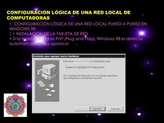 CONFIGURACIÓN LÓGICA DE UNA RED LOCAL DE
COMPUTADORAS
1. CONFIGURACIÓN LÓGICA DE UNA RED LOCAL PUNTO A PUNTO EN
WINDOWS 98
1.1 INSTALACIÓN DE LA TARJETA DE RED
• Si la tarjeta de red es PnP (Plug and Play), Windows 98 la detecta
automáticamente y aparece:



                               instituto
 