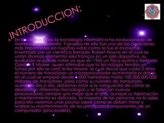    En los últimos años la tecnología informática ha evolucionado de
    manera sorprendente. Y prueba de ello fue una de las creaciones
    más importantes en nuestras vidas como lo fue el microchip.
    Inventado por un científico llamado Robert Noyce en el cual se
    unían diversos elementos electrónicos en un solo dispositivo, su
    evolución se puede notar ya que en 1965 un físico químico llamado
    Gordon E Moore, quien afirmaba que la tecnología tendría un
    futuro por ello se creó la ley Moore, la cual decía que cada 2 años
    el número de transistores un microprocesador aumentaría el doble,
    en el cual se empezó desde 1.000 transistores hasta 100.000.000.000
    millones de transistores ,pero como su número de transistores
    aumenta día a día, debemos estar a la vanguardia de cómo se
    desarrollan diferentes tecnologías y se fabrican nuevos
    procesadores siempre uno mejor que el otro, aunque su fabricación
    y mantenimiento es delicado, la mayoría de las personas no lo sabe
    para ello veremos unas pautas sobre cómo se deben tratar y
    realizar su mantenimiento de los principales componentes de un
    computador (procesador).
 