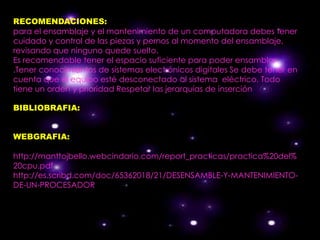 RECOMENDACIONES:
para el ensamblaje y el mantenimiento de un computadora debes tener
cuidado y control de las piezas y pernos al momento del ensamblaje,
revisando que ninguno quede suelto.
Es recomendable tener el espacio suficiente para poder ensamblar
.Tener conocimientos de sistemas electrónicos digitales Se debe tener en
cuenta que el equipo esté desconectado al sistema eléctrico. Todo
tiene un orden y prioridad Respetar las jerarquías de inserción

BIBLIOBRAFIA:


WEBGRAFIA:

http://manttojbello.webcindario.com/report_practicas/practica%20del%
20cpu.pdf
http://es.scribd.com/doc/65362018/21/DESENSAMBLE-Y-MANTENIMIENTO-
DE-UN-PROCESADOR
 
