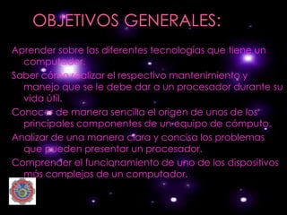 Aprender sobre las diferentes tecnologías que tiene un
  computador.
Saber cómo realizar el respectivo mantenimiento y
  manejo que se le debe dar a un procesador durante su
  vida útil.
Conocer de manera sencilla el origen de unos de los
  principales componentes de un equipo de cómputo.
Analizar de una manera clara y concisa los problemas
  que pueden presentar un procesador.
Comprender el funcionamiento de uno de los dispositivos
  más complejos de un computador.
 