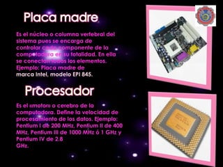 Es el núcleo o columna vertebral del
sistema pues se encarga de
controlar cada componente de la
computadora en su totalidad. En ella
se conectan todos los elementos.
Ejemplo: Placa madre de
marca Intel, modelo EPI 845.




Es el «motor» o cerebro de la
computadora. Define la velocidad de
procesamiento de los datos. Ejemplo:
Pentium I de 200 MHz, Pentium II de 400
MHz, Pentium III de 1000 MHz ó 1 GHz y
Pentium IV de 2.8
GHz.
 