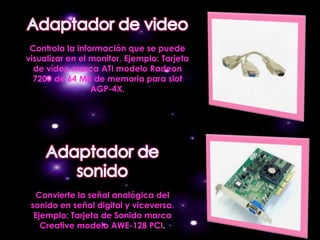 Controla la información que se puede
visualizar en el monitor. Ejemplo: Tarjeta
  de vídeo marca ATI modelo Radeon
  7200 de 64 MB de memoria para slot
                 AGP-4X.




  Convierte la señal analógica del
 sonido en señal digital y viceversa.
  Ejemplo: Tarjeta de Sonido marca
    Creative modelo AWE-128 PCI.
 