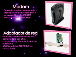 Convierte la señal analógica de la
 línea telefónica en señal digital y
 viceversa. Ejemplo: MODEM
 marca Motorola de 56 Kbps




Permite la comunicación de una
computadora con otras
computadoras. Ejemplo: Tarjeta de
red marca
3COM modelo 3C905TX PCI de
10/100 Mbps.
 