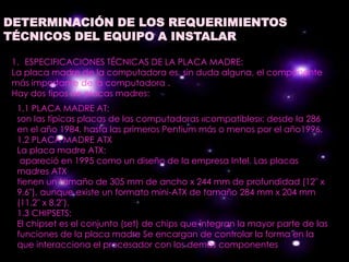 DETERMINACIÓN DE LOS REQUERIMIENTOS
TÉCNICOS DEL EQUIPO A INSTALAR

 1. ESPECIFICACIONES TÉCNICAS DE LA PLACA MADRE:
 La placa madre de la computadora es, sin duda alguna, el componente
 más importante de la computadora .
 Hay dos tipos de placas madres:
  1.1 PLACA MADRE AT:
  son las típicas placas de las computadoras «compatibles»; desde la 286
  en el año 1984, hasta las primeros Pentium más o menos por el año1996.
  1.2 PLACA MADRE ATX
  La placa madre ATX:
   apareció en 1995 como un diseño de la empresa Intel. Las placas
  madres ATX
  tienen un tamaño de 305 mm de ancho x 244 mm de profundidad (12" x
  9.6"), aunque existe un formato mini-ATX de tamaño 284 mm x 204 mm
  (11.2" x 8.2").
  1.3 CHIPSETS:
  El chipset es el conjunto (set) de chips que integran la mayor parte de las
  funciones de la placa madre Se encargan de controlar la forma en la
  que interacciona el procesador con los demás componentes
 