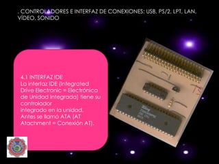 . CONTROLADORES E INTERFAZ DE CONEXIONES: USB, PS/2, LPT, LAN,
VÍDEO, SONIDO




4.1 INTERFAZ IDE
La interfaz IDE (Integrated
Drive Electronic = Electrónica
de Unidad Integrada) tiene su
controlador
integrado en la unidad.
Antes se llamó ATA (AT
Atachment = Conexión AT).
 