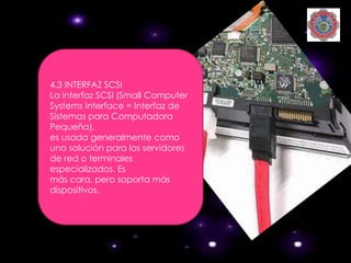4.3 INTERFAZ SCSI
La interfaz SCSI (Small Computer
Systems Interface = Interfaz de
Sistemas para Computadora
Pequeña),
es usada generalmente como
una solución para los servidores
de red o terminales
especializados. Es
más cara, pero soporta más
dispositivos.
 