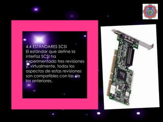 4.4 ESTÁNDARES SCSI
El estándar que define la
interfaz SCSI ha
experimentado tres revisiones
y, virtualmente, todos los
aspectos de estas revisiones
son compatibles con las de
los anteriores.
 