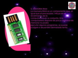 5. MEMORIA RAM
La memoria RAM es un componente que, al
igual que el procesador, influye en el
rendimiento de la
computadora en su conjunto. Si la
computadora dispone de poca cantidad de
memoria no podrá
ejecutar algunos programas, se puede
«colgar» o se pondrá demasiado lenta.
 