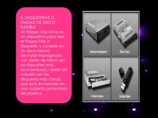 8. DISQUETERAS O
UNIDAD DE DISCO
FLEXIBLE
Un Floppy Disk Drive es
un dispositivo para leer
el Floppy Disk o
Disquete, y consiste en
un disco hecho
de mylar impregnado
con óxido de hierro (en
los disquetes más
económicos) u óxido de
cobalto (en los
disquetes más caros),
que está encerrado en
una cubierta protectora
de plástico.
 